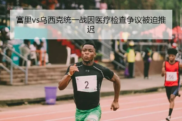 富里vs乌西克统一战因医疗检查争议被迫推迟