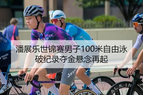 潘展乐世锦赛男子100米自由泳破纪录夺金悬念再起